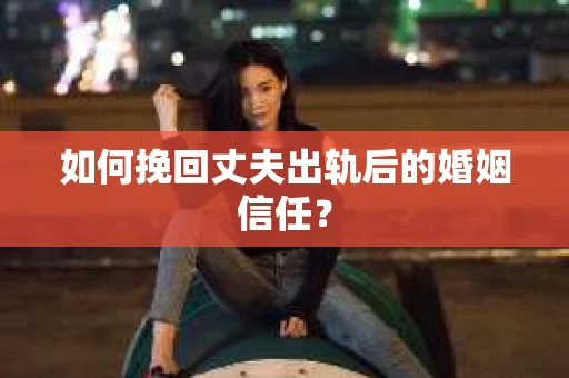 如何挽回丈夫出轨后的婚姻信任？