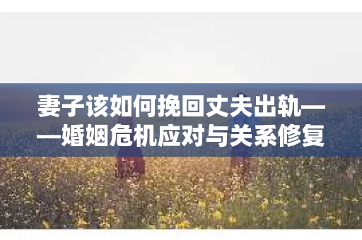妻子该如何挽回丈夫出轨——婚姻危机应对与关系修复全攻略