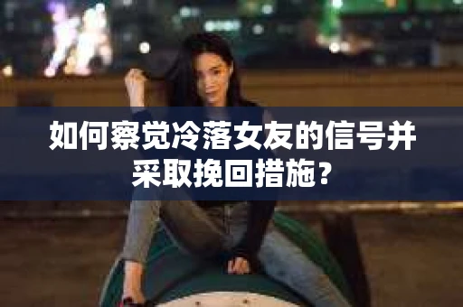 如何察觉冷落女友的信号并采取挽回措施？