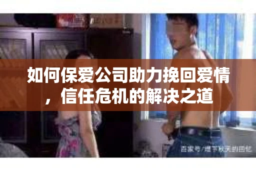 如何保爱公司助力挽回爱情，信任危机的解决之道