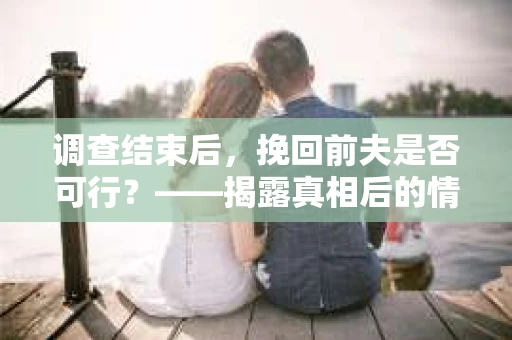 调查结束后，挽回前夫是否可行？——揭露真相后的情感疗愈与人生决策