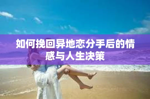 如何挽回异地恋分手后的情感与人生决策