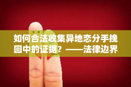 如何合法收集异地恋分手挽回中的证据？——法律边界内的取证策略