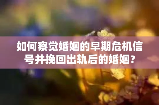 如何察觉婚姻的早期危机信号并挽回出轨后的婚姻？