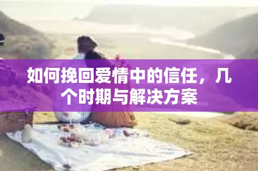 如何挽回爱情中的信任，几个时期与解决方案